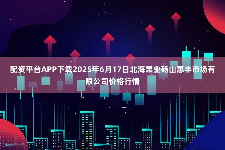 配资平台APP下载2025年6月17日北海果业砀山惠丰市场有限公司价格行情