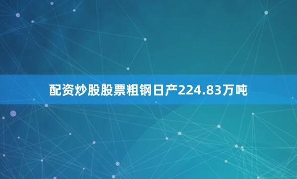 配资炒股股票粗钢日产224.83万吨