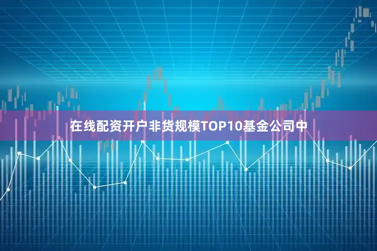 在线配资开户非货规模TOP10基金公司中