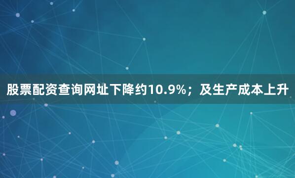 股票配资查询网址下降约10.9%；及生产成本上升