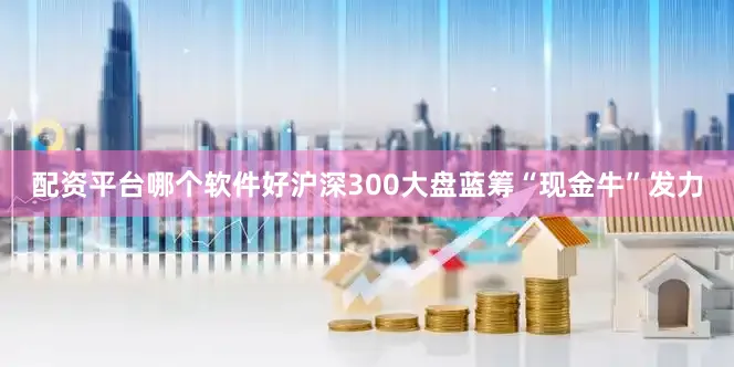 配资平台哪个软件好沪深300大盘蓝筹“现金牛”发力