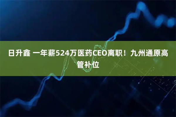 日升鑫 一年薪524万医药CEO离职！九州通原高管补位