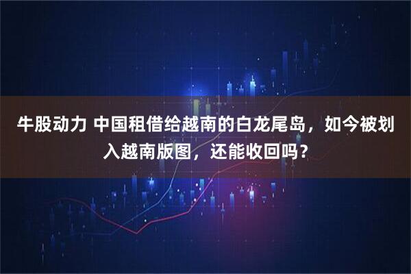 牛股动力 中国租借给越南的白龙尾岛，如今被划入越南版图，还能收回吗？