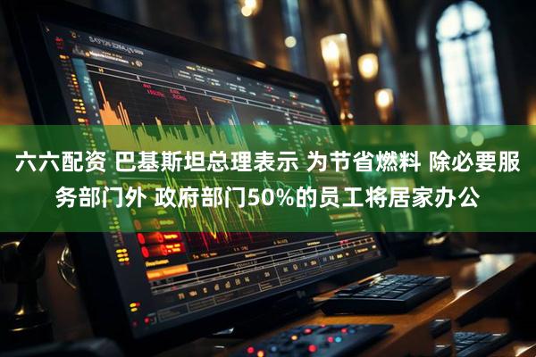 六六配资 巴基斯坦总理表示 为节省燃料 除必要服务部门外 政府部门50%的员工将居家办公