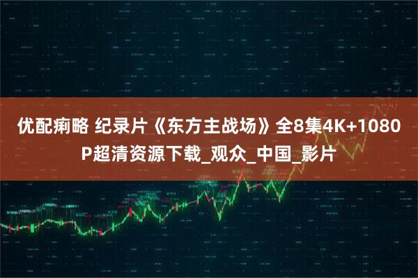 优配痢略 纪录片《东方主战场》全8集4K+1080P超清资源下载_观众_中国_影片