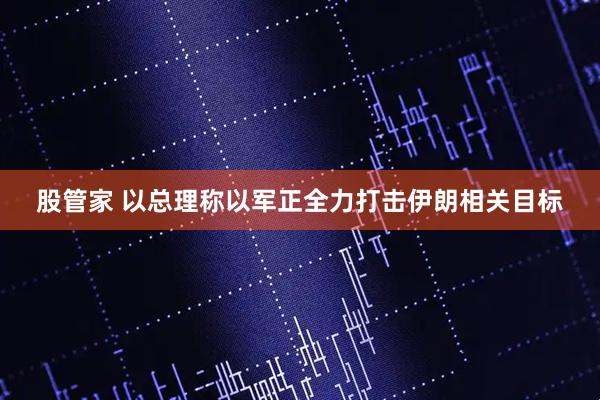 股管家 以总理称以军正全力打击伊朗相关目标