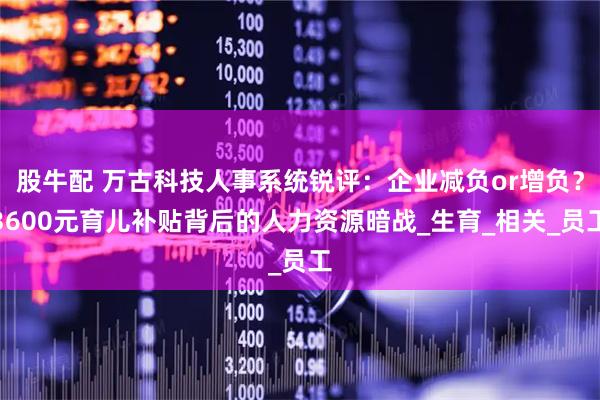 股牛配 万古科技人事系统锐评：企业减负or增负？3600元育儿补贴背后的人力资源暗战_生育_相关_员工