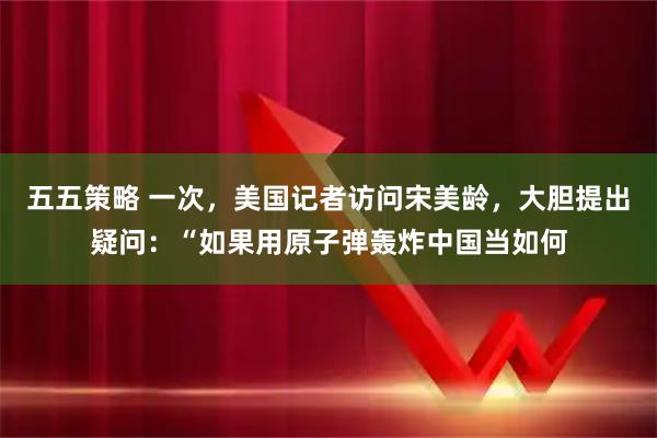 五五策略 一次，美国记者访问宋美龄，大胆提出疑问：“如果用原子弹轰炸中国当如何