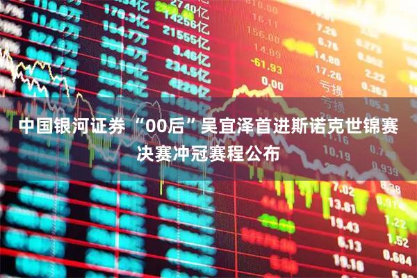 中国银河证券 “00后”吴宜泽首进斯诺克世锦赛决赛冲冠赛程公布