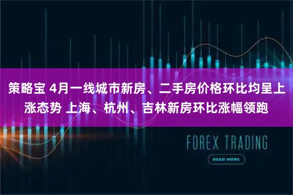 策略宝 4月一线城市新房、二手房价格环比均呈上涨态势 上海、杭州、吉林新房环比涨幅领跑