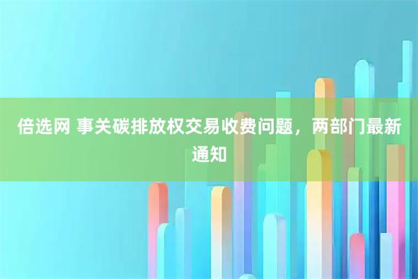 倍选网 事关碳排放权交易收费问题，两部门最新通知