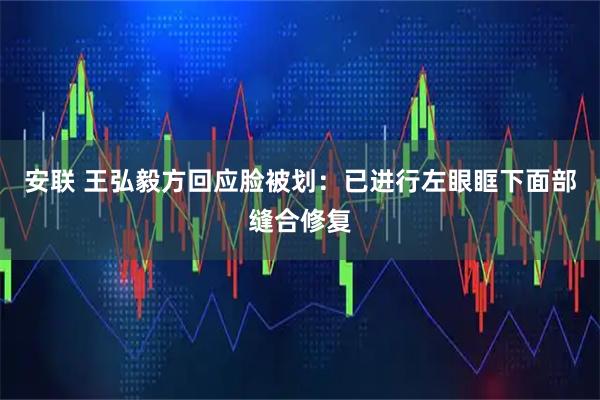 安联 王弘毅方回应脸被划：已进行左眼眶下面部缝合修复