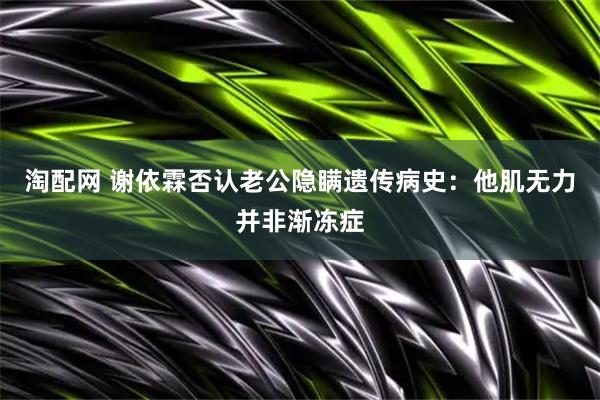 淘配网 谢依霖否认老公隐瞒遗传病史：他肌无力并非渐冻症