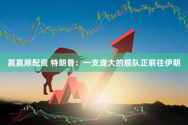 赢赢顺配资 特朗普：一支庞大的舰队正前往伊朗