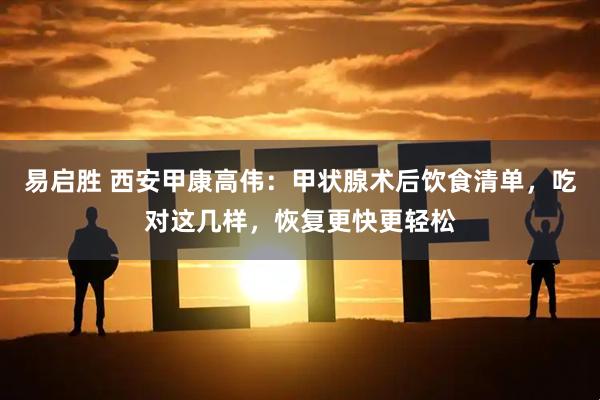 易启胜 西安甲康高伟：甲状腺术后饮食清单，吃对这几样，恢复更快更轻松