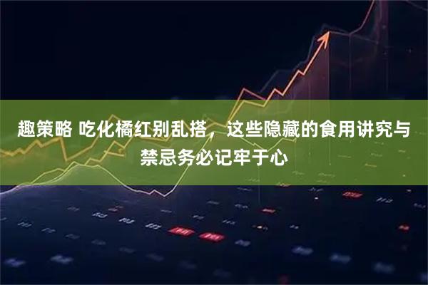 趣策略 吃化橘红别乱搭,这些隐藏的食用讲究与禁忌务必记牢于心