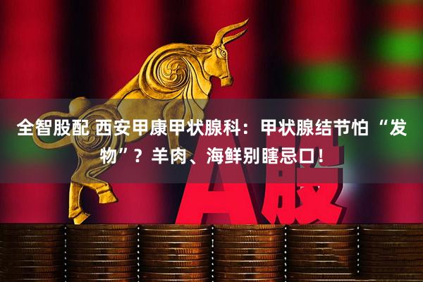 全智股配 西安甲康甲状腺科:甲状腺结节怕 “发物”?羊肉、海鲜别瞎忌口!