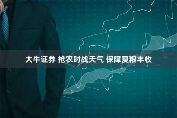 大牛证券 抢农时战天气 保障夏粮丰收