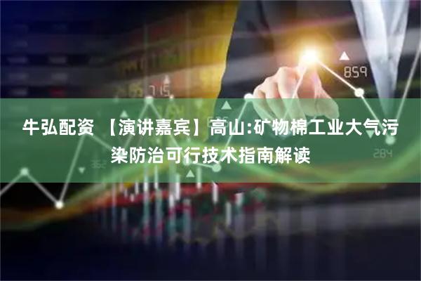 牛弘配资 【演讲嘉宾】高山:矿物棉工业大气污染防治可行技术指南解读