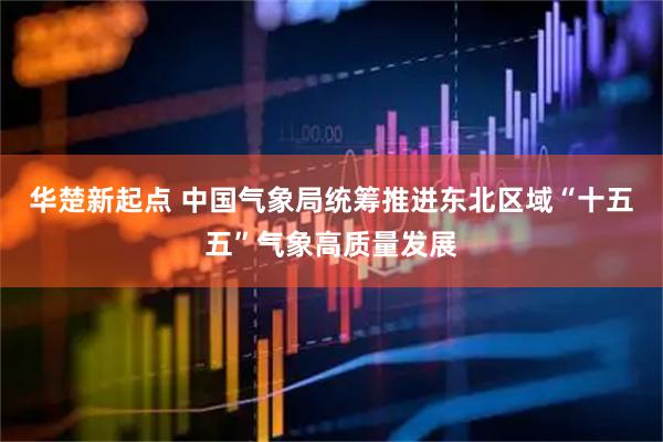 华楚新起点 中国气象局统筹推进东北区域“十五五”气象高质量发展