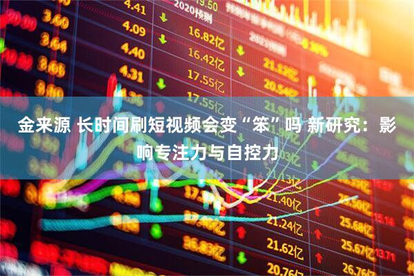金来源 长时间刷短视频会变“笨”吗 新研究:影响专注力与自控力