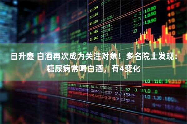 日升鑫 白酒再次成为关注对象!多名院士发现:糖尿病常喝白酒,有4变化