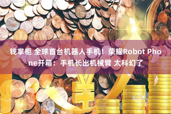钱掌柜 全球首台机器人手机！荣耀Robot Phone开箱：手机长出机械臂 太科幻了