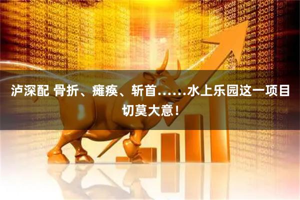 泸深配 骨折、瘫痪、斩首……水上乐园这一项目切莫大意！