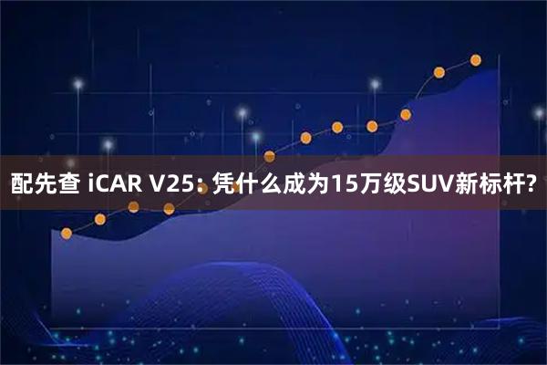 配先查 iCAR V25: 凭什么成为15万级SUV新标杆?