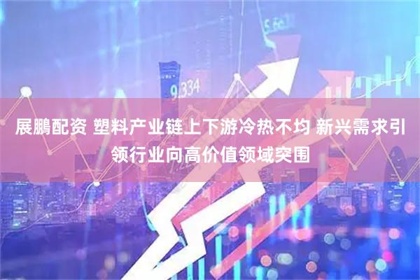 展鵬配资 塑料产业链上下游冷热不均 新兴需求引领行业向高价值领域突围