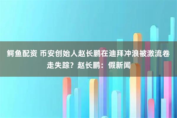 鳄鱼配资 币安创始人赵长鹏在迪拜冲浪被激流卷走失踪？赵长鹏：假新闻
