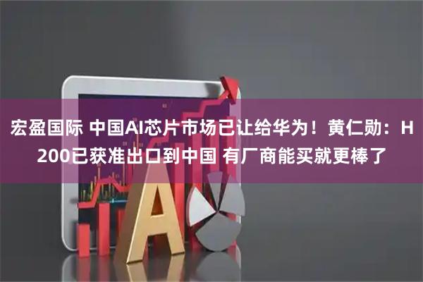 宏盈国际 中国AI芯片市场已让给华为！黄仁勋：H200已获准出口到中国 有厂商能买就更棒了